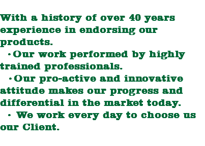 
With a history of over 40 years experience in endorsing our products. •Our work performed by highly trained professionals. •Our pro-active and innovative attitude makes our progress and differential in the market today. • We work every day to choose us our Client.
