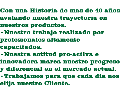 
Con una Historia de mas de 40 años avalando nuestra trayectoria en nuestros productos.
•Nuestro trabajo realizado por profesionales altamente capacitados.
•Nuestra actitud pro-activa e innovadora marca nuestro progreso y diferencial en el mercado actual.
•Trabajamos para que cada día nos elija nuestro Cliente. 